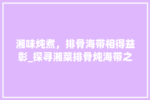湘味炖煮，排骨海带相得益彰_探寻湘菜排骨炖海带之美(湘菜排骨炖海带做法大全) 湘味炖煮，排骨海带相得益彰_探寻湘菜排骨炖海带之美(湘菜排骨炖海带做法大全) 饮食拾萃