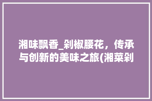 湘味飘香_剁椒腰花，传承与创新的美味之旅(湘菜剁椒腰花做法视频) 湘味飘香_剁椒腰花，传承与创新的美味之旅(湘菜剁椒腰花做法视频) 饮食拾萃