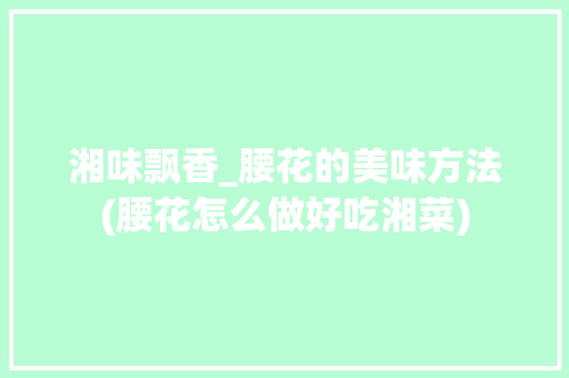 湘味飘香_腰花的美味方法(腰花怎么做好吃湘菜) 湘味飘香_腰花的美味方法(腰花怎么做好吃湘菜) 饮食拾萃