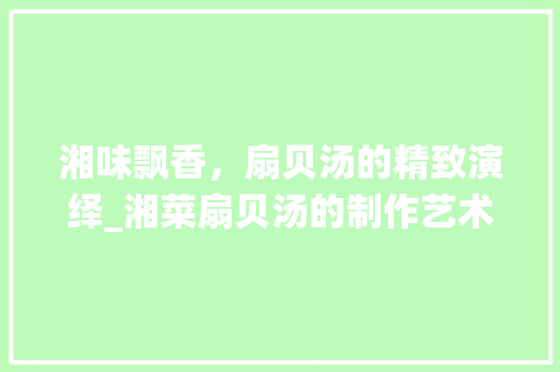 湘味飘香，扇贝汤的精致演绎_湘菜扇贝汤的制作艺术(扇贝肉怎样做成湘菜汤) 湘味飘香，扇贝汤的精致演绎_湘菜扇贝汤的制作艺术(扇贝肉怎样做成湘菜汤) 饮食拾萃