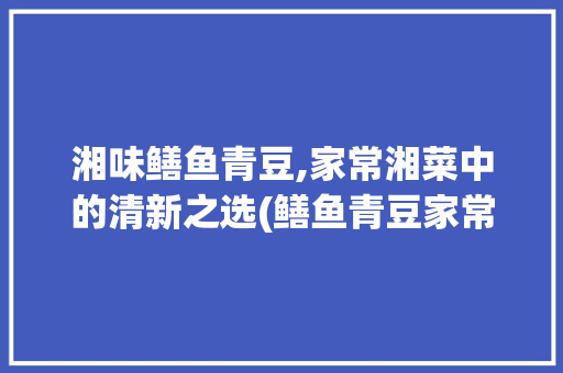 湘味鳝鱼青豆,家常湘菜中的清新之选(鳝鱼青豆家常做法湘菜视频) 湘味鳝鱼青豆,家常湘菜中的清新之选(鳝鱼青豆家常做法湘菜视频) 饮食拾萃