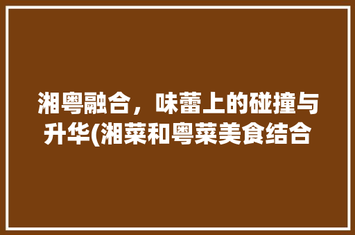 湘粤融合，味蕾上的碰撞与升华(湘菜和粤菜美食结合语录) 湘粤融合，味蕾上的碰撞与升华(湘菜和粤菜美食结合语录) 饮食拾萃