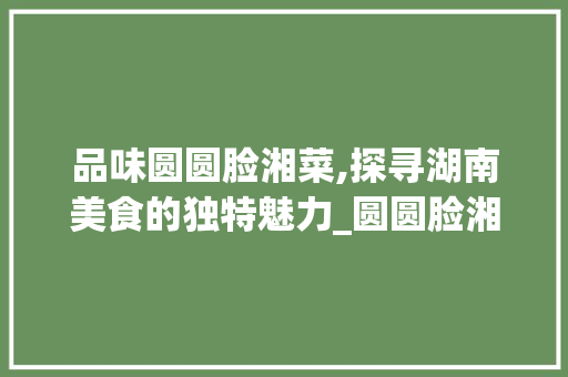 品味圆圆脸湘菜,探寻湖南美食的独特魅力_圆圆脸湘菜 品味圆圆脸湘菜,探寻湖南美食的独特魅力_圆圆脸湘菜 饮食拾萃