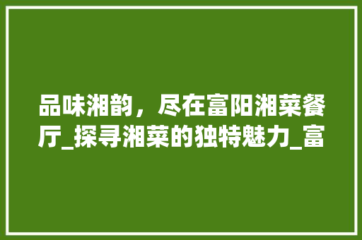 品味湘韵，尽在富阳湘菜餐厅_探寻湘菜的独特魅力_富阳湘菜餐厅 品味湘韵，尽在富阳湘菜餐厅_探寻湘菜的独特魅力_富阳湘菜餐厅 饮食拾萃