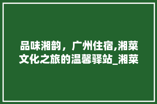 品味湘韵，广州住宿,湘菜文化之旅的温馨驿站_湘菜住宿广州 品味湘韵，广州住宿,湘菜文化之旅的温馨驿站_湘菜住宿广州 饮食拾萃