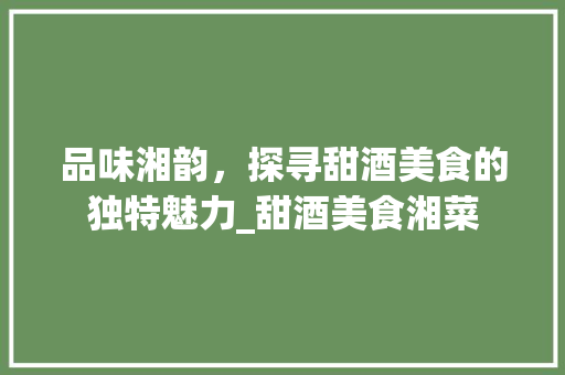 品味湘韵，探寻甜酒美食的独特魅力_甜酒美食湘菜 品味湘韵，探寻甜酒美食的独特魅力_甜酒美食湘菜 饮食拾萃