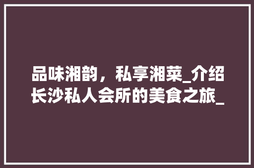 品味湘韵，私享湘菜_介绍长沙私人会所的美食之旅_湘菜私人会所 品味湘韵，私享湘菜_介绍长沙私人会所的美食之旅_湘菜私人会所 饮食拾萃