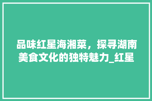 品味红星海湘菜，探寻湖南美食文化的独特魅力_红星海湘菜 品味红星海湘菜，探寻湖南美食文化的独特魅力_红星海湘菜 饮食拾萃