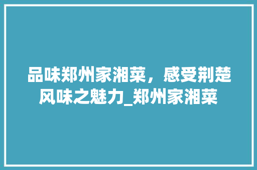 品味郑州家湘菜，感受荆楚风味之魅力_郑州家湘菜 品味郑州家湘菜，感受荆楚风味之魅力_郑州家湘菜 饮食拾萃