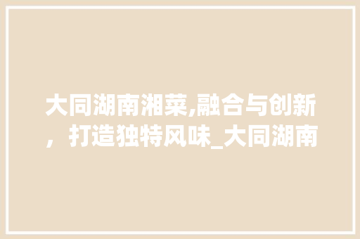 大同湖南湘菜,融合与创新，打造独特风味_大同湖南湘菜 大同湖南湘菜,融合与创新，打造独特风味_大同湖南湘菜 饮食拾萃