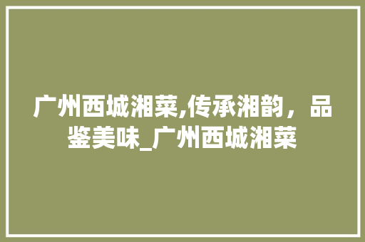广州西城湘菜,传承湘韵，品鉴美味_广州西城湘菜 广州西城湘菜,传承湘韵，品鉴美味_广州西城湘菜 饮食拾萃