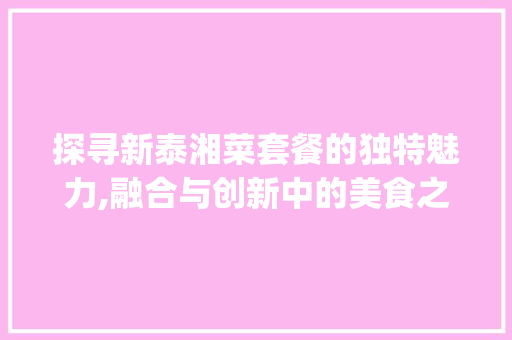探寻新泰湘菜套餐的独特魅力,融合与创新中的美食之旅_新泰湘菜套餐 探寻新泰湘菜套餐的独特魅力,融合与创新中的美食之旅_新泰湘菜套餐 饮食拾萃