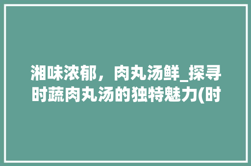 湘味浓郁，肉丸汤鲜_探寻时蔬肉丸汤的独特魅力(时蔬肉丸汤湘菜图片) 湘味浓郁，肉丸汤鲜_探寻时蔬肉丸汤的独特魅力(时蔬肉丸汤湘菜图片) 饮食拾萃