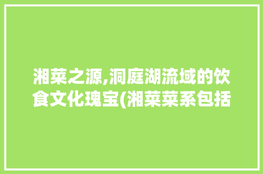 湘菜之源,洞庭湖流域的饮食文化瑰宝(湘菜菜系包括那个流域) 湘菜之源,洞庭湖流域的饮食文化瑰宝(湘菜菜系包括那个流域) 饮食拾萃