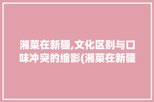 湘菜在新疆,文化区别与口味冲突的缩影(湘菜在新疆不受欢迎) 湘菜在新疆,文化区别与口味冲突的缩影(湘菜在新疆不受欢迎) 饮食拾萃