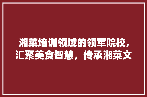 湘菜培训领域的领军院校,汇聚美食智慧，传承湘菜文化(湘菜培训有哪些学校参加) 湘菜培训领域的领军院校,汇聚美食智慧，传承湘菜文化(湘菜培训有哪些学校参加) 饮食拾萃