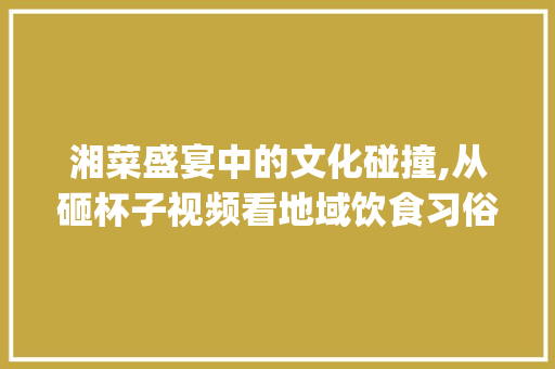 湘菜盛宴中的文化碰撞,从砸杯子视频看地域饮食习俗的传承与发展(湖南吃湘菜砸杯子视频) 饮食拾萃