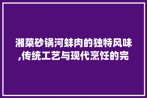 湘菜砂锅河蚌肉的独特风味,传统工艺与现代烹饪的完美结合(湘菜砂锅河蚌肉的做法) 湘菜砂锅河蚌肉的独特风味,传统工艺与现代烹饪的完美结合(湘菜砂锅河蚌肉的做法) 饮食拾萃