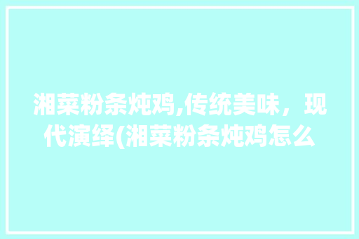 湘菜粉条炖鸡,传统美味，现代演绎(湘菜粉条炖鸡怎么做) 湘菜粉条炖鸡,传统美味，现代演绎(湘菜粉条炖鸡怎么做) 饮食拾萃