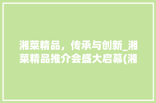 湘菜精品，传承与创新_湘菜精品推介会盛大启幕(湘菜精品推介会方法) 湘菜精品，传承与创新_湘菜精品推介会盛大启幕(湘菜精品推介会方法) 饮食拾萃
