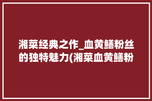 湘菜经典之作_血黄鳝粉丝的独特魅力(湘菜血黄鳝粉丝图片大全) 湘菜经典之作_血黄鳝粉丝的独特魅力(湘菜血黄鳝粉丝图片大全) 饮食拾萃