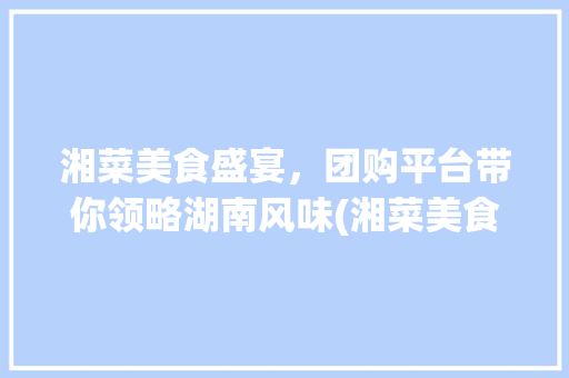湘菜美食盛宴，团购平台带你领略湖南风味(湘菜美食套餐团购平台) 湘菜美食盛宴，团购平台带你领略湖南风味(湘菜美食套餐团购平台) 饮食拾萃