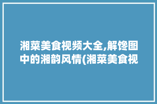 湘菜美食视频大全,解馋图中的湘韵风情(湘菜美食视频大全解馋图) 湘菜美食视频大全,解馋图中的湘韵风情(湘菜美食视频大全解馋图) 饮食拾萃