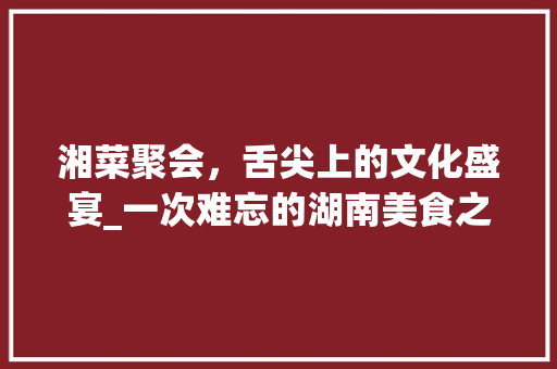 湘菜聚会，舌尖上的文化盛宴_一次难忘的湖南美食之旅(湘菜朋友聚会图片高清) 湘菜聚会，舌尖上的文化盛宴_一次难忘的湖南美食之旅(湘菜朋友聚会图片高清) 饮食拾萃