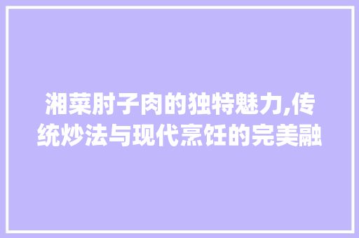 湘菜肘子肉的独特魅力,传统炒法与现代烹饪的完美融合(肘子肉湘菜炒法视频) 湘菜肘子肉的独特魅力,传统炒法与现代烹饪的完美融合(肘子肉湘菜炒法视频) 饮食拾萃