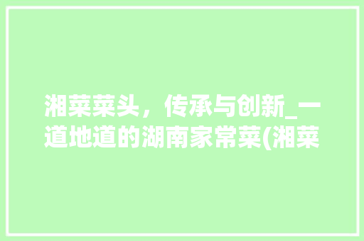 湘菜菜头，传承与创新_一道地道的湖南家常菜(湘菜菜头的做法视频) 湘菜菜头，传承与创新_一道地道的湖南家常菜(湘菜菜头的做法视频) 饮食拾萃