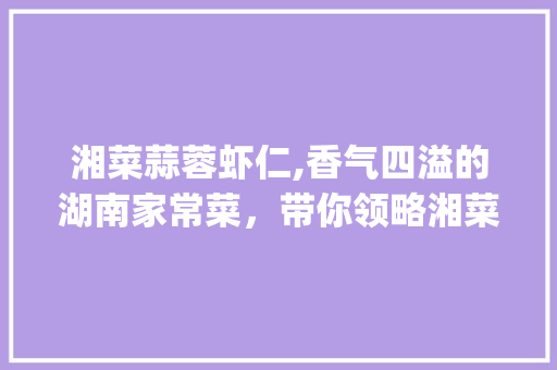 湘菜蒜蓉虾仁,香气四溢的湖南家常菜，带你领略湘菜的魅力(湘菜蒜蓉虾仁的做法视频) 湘菜蒜蓉虾仁,香气四溢的湖南家常菜，带你领略湘菜的魅力(湘菜蒜蓉虾仁的做法视频) 饮食拾萃