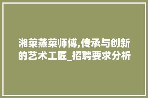 湘菜蒸菜师傅,传承与创新的艺术工匠_招聘要求分析(湘菜蒸菜师傅招聘要求) 湘菜蒸菜师傅,传承与创新的艺术工匠_招聘要求分析(湘菜蒸菜师傅招聘要求) 饮食拾萃