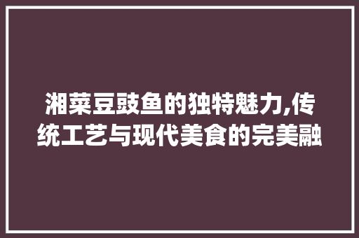 湘菜豆豉鱼的独特魅力,传统工艺与现代美食的完美融合(湘菜豆豉鱼做法视频) 湘菜豆豉鱼的独特魅力,传统工艺与现代美食的完美融合(湘菜豆豉鱼做法视频) 饮食拾萃