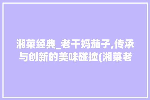 湘菜经典_老干妈茄子,传承与创新的美味碰撞(湘菜老干妈茄子做法窍门) 湘菜经典_老干妈茄子,传承与创新的美味碰撞(湘菜老干妈茄子做法窍门) 饮食拾萃