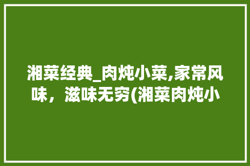 湘菜经典_肉炖小菜,家常风味，滋味无穷(湘菜肉炖小菜做法视频) 湘菜经典_肉炖小菜,家常风味，滋味无穷(湘菜肉炖小菜做法视频) 饮食拾萃