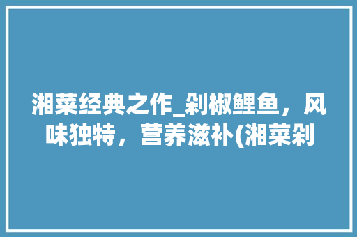 湘菜经典之作_剁椒鲤鱼，风味独特，营养滋补(湘菜剁椒鲤鱼做法大全) 湘菜经典之作_剁椒鲤鱼，风味独特，营养滋补(湘菜剁椒鲤鱼做法大全) 饮食拾萃
