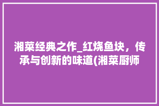 湘菜经典之作_红烧鱼块，传承与创新的味道(湘菜厨师红烧鱼块做法) 湘菜经典之作_红烧鱼块，传承与创新的味道(湘菜厨师红烧鱼块做法) 饮食拾萃