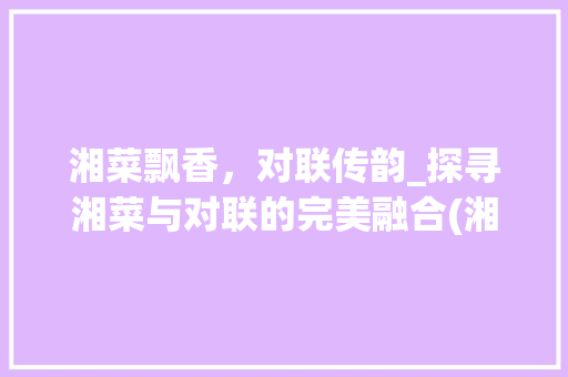 湘菜飘香，对联传韵_探寻湘菜与对联的完美融合(湘菜的菜名组个对联) 湘菜飘香，对联传韵_探寻湘菜与对联的完美融合(湘菜的菜名组个对联) 饮食拾萃