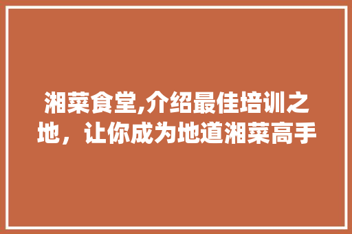 湘菜食堂,介绍最佳培训之地，让你成为地道湘菜高手！(湘菜食堂去哪里培训好) 湘菜食堂,介绍最佳培训之地，让你成为地道湘菜高手！(湘菜食堂去哪里培训好) 饮食拾萃