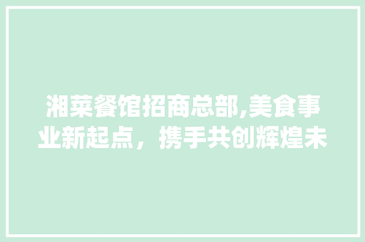 湘菜餐馆招商总部,美食事业新起点，携手共创辉煌未来(湘菜餐馆招商总部电话地址) 湘菜餐馆招商总部,美食事业新起点，携手共创辉煌未来(湘菜餐馆招商总部电话地址) 饮食拾萃