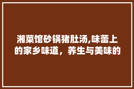 湘菜馆砂锅猪肚汤,味蕾上的家乡味道，养生与美味的完美融合(湘菜馆砂锅猪肚汤) 湘菜馆砂锅猪肚汤,味蕾上的家乡味道，养生与美味的完美融合(湘菜馆砂锅猪肚汤) 饮食拾萃