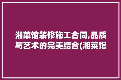 湘菜馆装修施工合同,品质与艺术的完美结合(湘菜馆装修施工合同) 湘菜馆装修施工合同,品质与艺术的完美结合(湘菜馆装修施工合同) 饮食拾萃