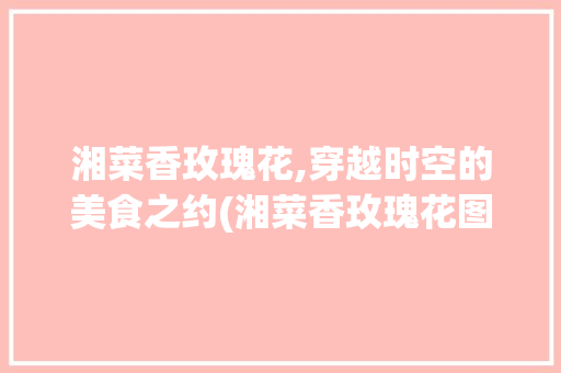 湘菜香玫瑰花,穿越时空的美食之约(湘菜香玫瑰花图片) 湘菜香玫瑰花,穿越时空的美食之约(湘菜香玫瑰花图片) 饮食拾萃