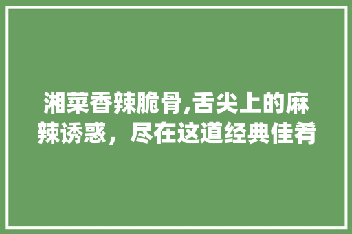 湘菜香辣脆骨,舌尖上的麻辣诱惑，尽在这道经典佳肴(湘菜香辣脆骨的做法) 湘菜香辣脆骨,舌尖上的麻辣诱惑，尽在这道经典佳肴(湘菜香辣脆骨的做法) 饮食拾萃