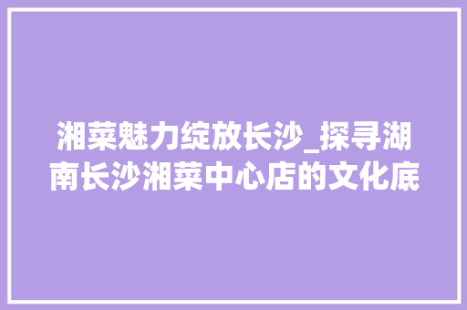 湘菜魅力绽放长沙_探寻湖南长沙湘菜中心店的文化底蕴(湖南长沙湘菜中心店) 湘菜魅力绽放长沙_探寻湖南长沙湘菜中心店的文化底蕴(湖南长沙湘菜中心店) 饮食拾萃
