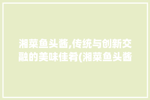 湘菜鱼头酱,传统与创新交融的美味佳肴(湘菜鱼头酱的做法视频) 湘菜鱼头酱,传统与创新交融的美味佳肴(湘菜鱼头酱的做法视频) 饮食拾萃