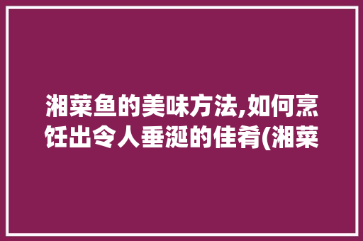湘菜鱼的美味方法,如何烹饪出令人垂涎的佳肴(湘菜鱼怎么吃才好吃) 湘菜鱼的美味方法,如何烹饪出令人垂涎的佳肴(湘菜鱼怎么吃才好吃) 饮食拾萃