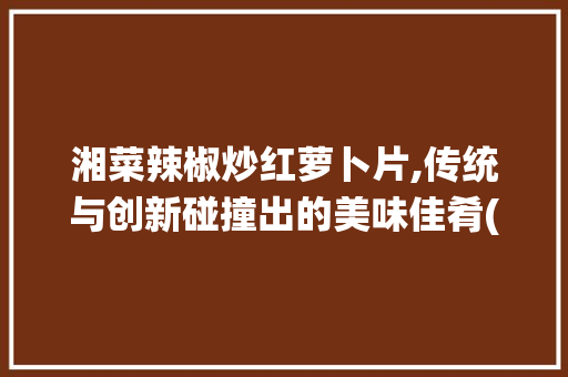 湘菜辣椒炒红萝卜片,传统与创新碰撞出的美味佳肴(湘菜辣椒炒红萝卜片) 湘菜辣椒炒红萝卜片,传统与创新碰撞出的美味佳肴(湘菜辣椒炒红萝卜片) 饮食拾萃