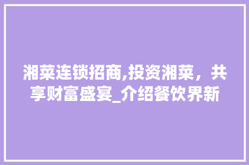 湘菜连锁招商,投资湘菜，共享财富盛宴_介绍餐饮界新宠的招商费用(餐饮连锁湘菜招商费多少) 湘菜连锁招商,投资湘菜，共享财富盛宴_介绍餐饮界新宠的招商费用(餐饮连锁湘菜招商费多少) 饮食拾萃
