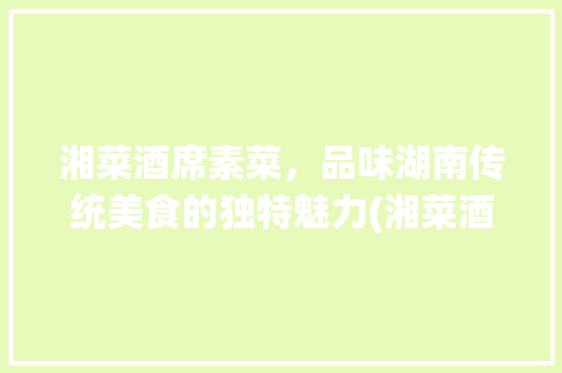 湘菜酒席素菜，品味湖南传统美食的独特魅力(湘菜酒席素菜有哪些种类) 湘菜酒席素菜，品味湖南传统美食的独特魅力(湘菜酒席素菜有哪些种类) 饮食拾萃